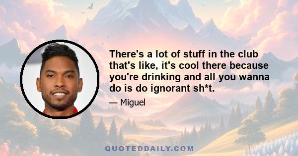 There's a lot of stuff in the club that's like, it's cool there because you're drinking and all you wanna do is do ignorant sh*t.