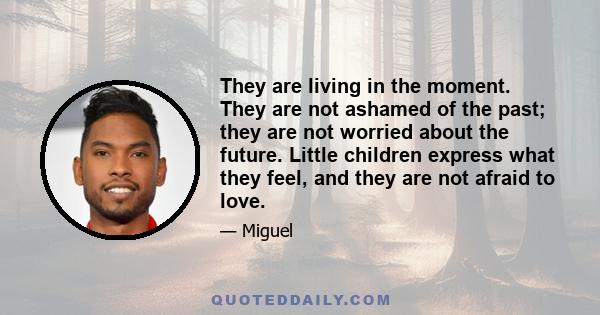 They are living in the moment. They are not ashamed of the past; they are not worried about the future. Little children express what they feel, and they are not afraid to love.