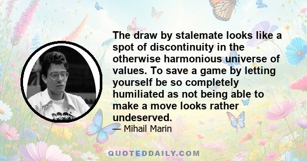 The draw by stalemate looks like a spot of discontinuity in the otherwise harmonious universe of values. To save a game by letting yourself be so completely humiliated as not being able to make a move looks rather