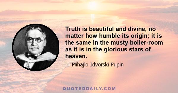 Truth is beautiful and divine, no matter how humble its origin; it is the same in the musty boiler-room as it is in the glorious stars of heaven.