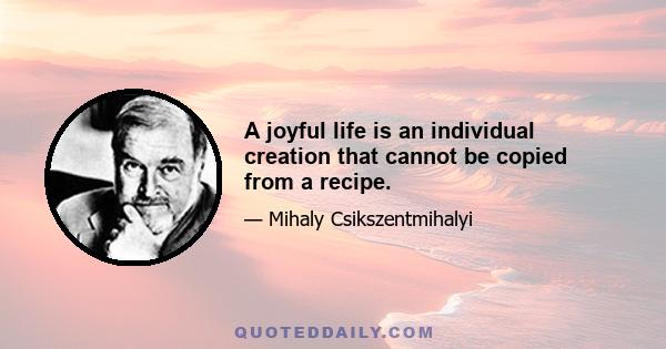 A joyful life is an individual creation that cannot be copied from a recipe.