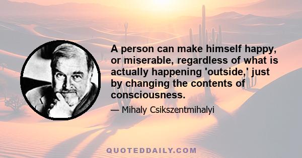 A person can make himself happy, or miserable, regardless of what is actually happening 'outside,' just by changing the contents of consciousness.