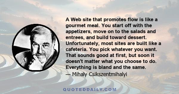 A Web site that promotes flow is like a gourmet meal. You start off with the appetizers, move on to the salads and entrees, and build toward dessert. Unfortunately, most sites are built like a cafeteria. You pick