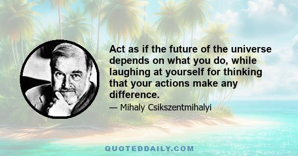 Act as if the future of the universe depends on what you do, while laughing at yourself for thinking that your actions make any difference.