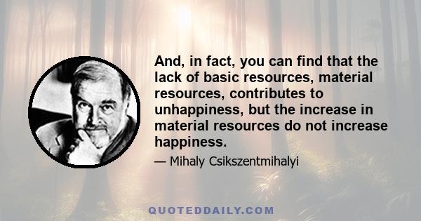 And, in fact, you can find that the lack of basic resources, material resources, contributes to unhappiness, but the increase in material resources do not increase happiness.