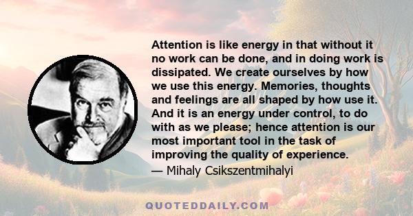 Attention is like energy in that without it no work can be done, and in doing work is dissipated. We create ourselves by how we use this energy. Memories, thoughts and feelings are all shaped by how use it. And it is an 