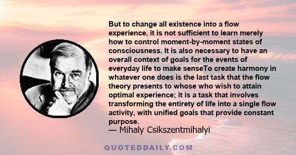 But to change all existence into a flow experience, it is not sufficient to learn merely how to control moment-by-moment states of consciousness. It is also necessary to have an overall context of goals for the events