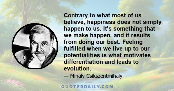 Contrary to what most of us believe, happiness does not simply happen to us. It's something that we make happen, and it results from doing our best. Feeling fulfilled when we live up to our potentialities is what