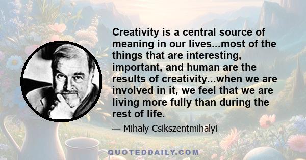 Creativity is a central source of meaning in our lives...most of the things that are interesting, important, and human are the results of creativity...when we are involved in it, we feel that we are living more fully