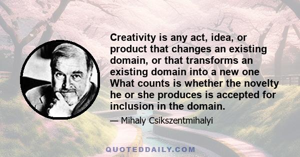 Creativity is any act, idea, or product that changes an existing domain, or that transforms an existing domain into a new one What counts is whether the novelty he or she produces is accepted for inclusion in the domain.