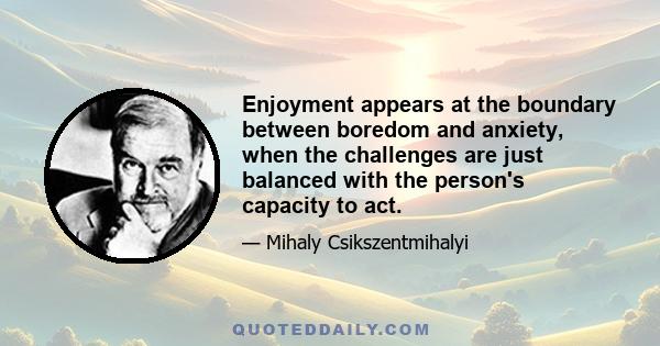 Enjoyment appears at the boundary between boredom and anxiety, when the challenges are just balanced with the person's capacity to act.