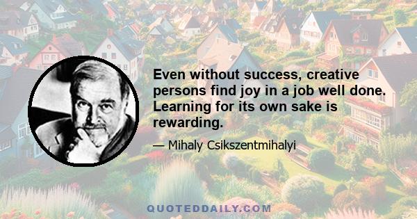 Even without success, creative persons find joy in a job well done. Learning for its own sake is rewarding.