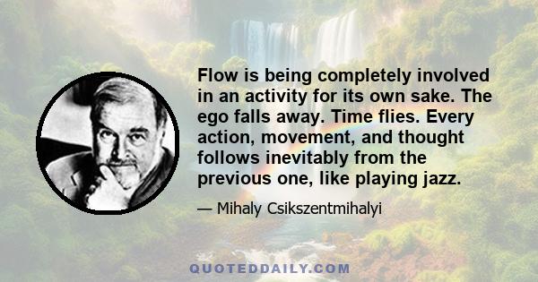 Flow is being completely involved in an activity for its own sake. The ego falls away. Time flies. Every action, movement, and thought follows inevitably from the previous one, like playing jazz.