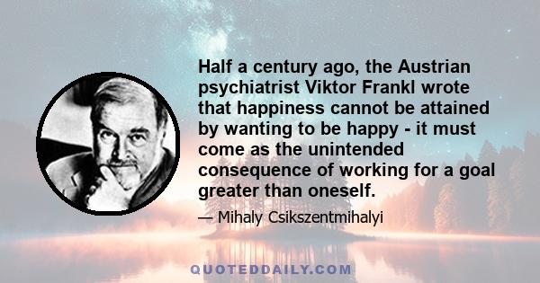 Half a century ago, the Austrian psychiatrist Viktor Frankl wrote that happiness cannot be attained by wanting to be happy - it must come as the unintended consequence of working for a goal greater than oneself.