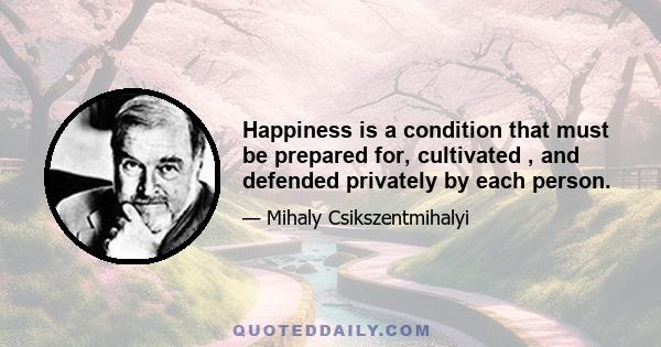 Happiness is a condition that must be prepared for, cultivated , and defended privately by each person.