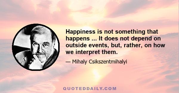 Happiness is not something that happens ... It does not depend on outside events, but, rather, on how we interpret them.