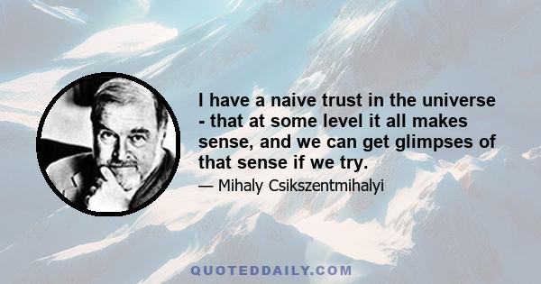 I have a naive trust in the universe - that at some level it all makes sense, and we can get glimpses of that sense if we try.