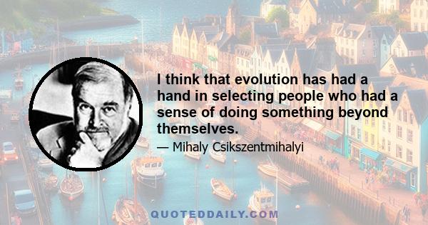 I think that evolution has had a hand in selecting people who had a sense of doing something beyond themselves.