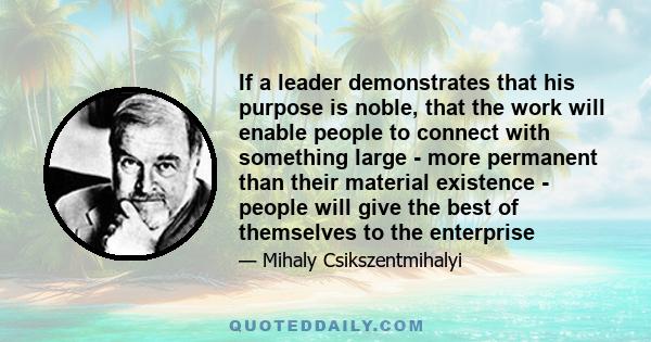 If a leader demonstrates that his purpose is noble, that the work will enable people to connect with something large - more permanent than their material existence - people will give the best of themselves to the