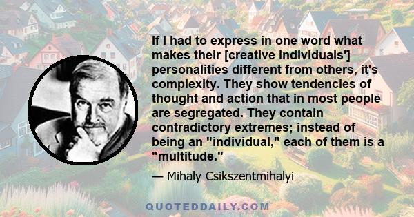 If I had to express in one word what makes their [creative individuals'] personalities different from others, it's complexity. They show tendencies of thought and action that in most people are segregated. They contain