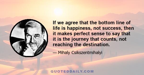 If we agree that the bottom line of life is happiness, not success, then it makes perfect sense to say that it is the journey that counts, not reaching the destination.