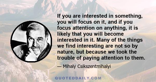 If you are interested in something, you will focus on it, and if you focus attention on anything, it is likely that you will become interested in it. Many of the things we find interesting are not so by nature, but