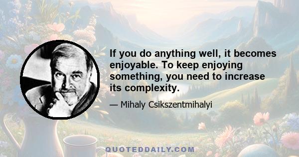 If you do anything well, it becomes enjoyable. To keep enjoying something, you need to increase its complexity.