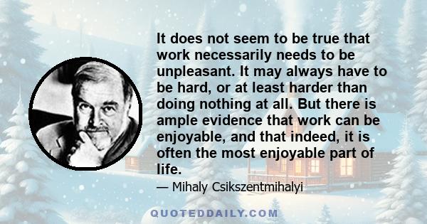 It does not seem to be true that work necessarily needs to be unpleasant. It may always have to be hard, or at least harder than doing nothing at all. But there is ample evidence that work can be enjoyable, and that