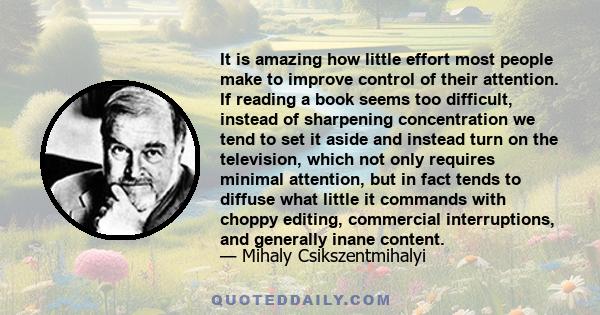 It is amazing how little effort most people make to improve control of their attention. If reading a book seems too difficult, instead of sharpening concentration we tend to set it aside and instead turn on the