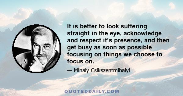 It is better to look suffering straight in the eye, acknowledge and respect it’s presence, and then get busy as soon as possible focusing on things we choose to focus on.