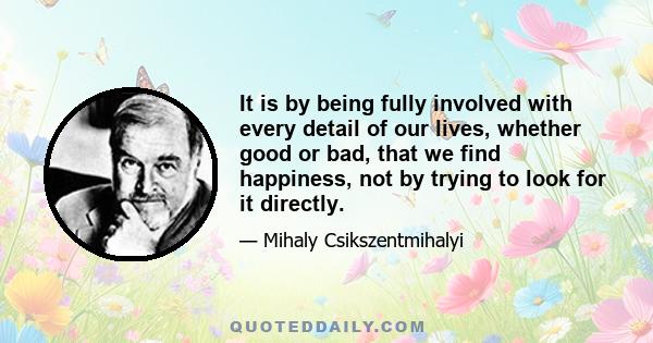 It is by being fully involved with every detail of our lives, whether good or bad, that we find happiness, not by trying to look for it directly.