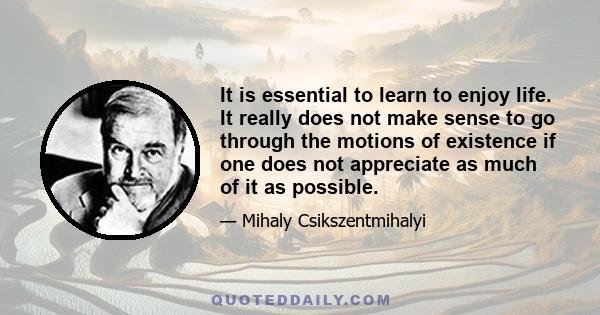 It is essential to learn to enjoy life. It really does not make sense to go through the motions of existence if one does not appreciate as much of it as possible.