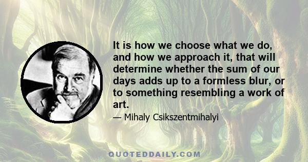 It is how we choose what we do, and how we approach it, that will determine whether the sum of our days adds up to a formless blur, or to something resembling a work of art.