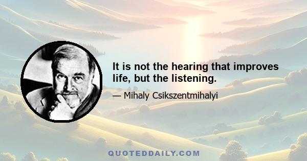 It is not the hearing that improves life, but the listening.