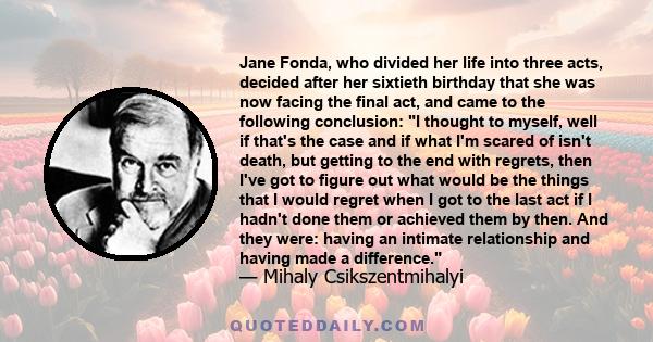 Jane Fonda, who divided her life into three acts, decided after her sixtieth birthday that she was now facing the final act, and came to the following conclusion: I thought to myself, well if that's the case and if what 