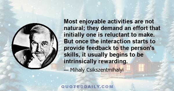 Most enjoyable activities are not natural; they demand an effort that initially one is reluctant to make. But once the interaction starts to provide feedback to the person's skills, it usually begins to be intrinsically 