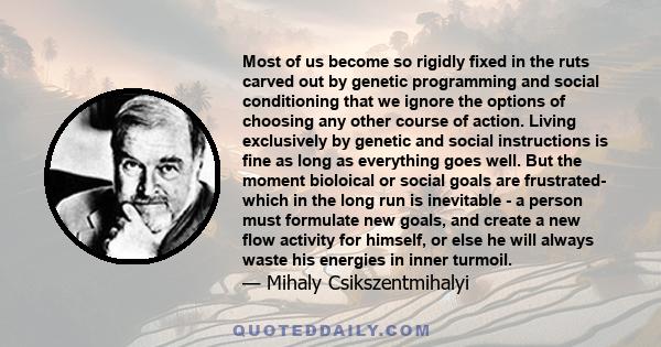 Most of us become so rigidly fixed in the ruts carved out by genetic programming and social conditioning that we ignore the options of choosing any other course of action. Living exclusively by genetic and social