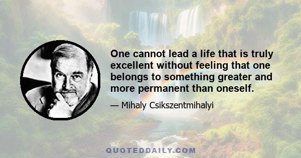 One cannot lead a life that is truly excellent without feeling that one belongs to something greater and more permanent than oneself.