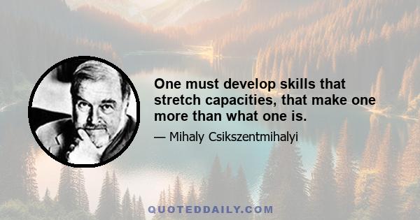 One must develop skills that stretch capacities, that make one more than what one is.