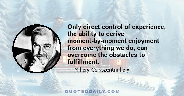 Only direct control of experience, the ability to derive moment-by-moment enjoyment from everything we do, can overcome the obstacles to fulfillment.