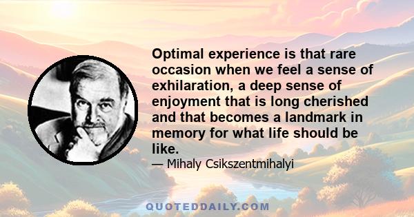 Optimal experience is that rare occasion when we feel a sense of exhilaration, a deep sense of enjoyment that is long cherished and that becomes a landmark in memory for what life should be like.