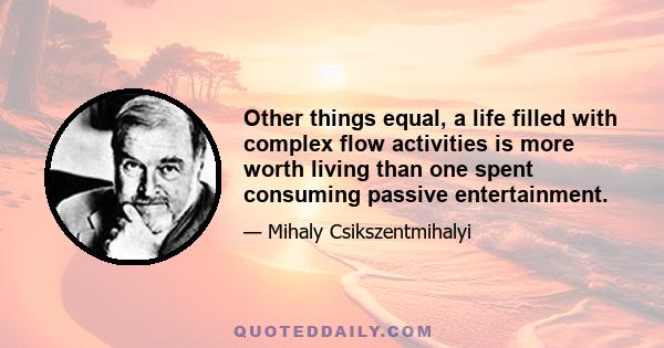 Other things equal, a life filled with complex flow activities is more worth living than one spent consuming passive entertainment.