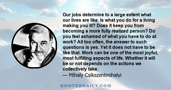 Our jobs determine to a large extent what our lives are like. Is what you do for a living making you ill? Does it keep you from becoming a more fully realized person? Do you feel ashamed of what you have to do at work?