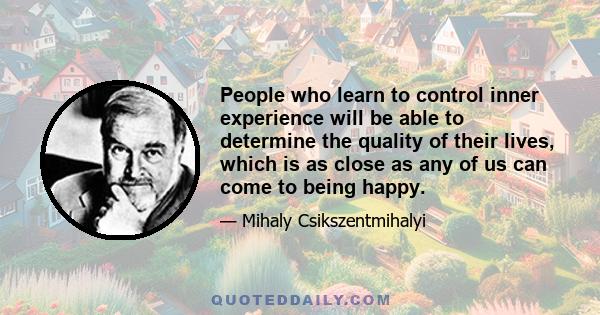 People who learn to control inner experience will be able to determine the quality of their lives, which is as close as any of us can come to being happy.