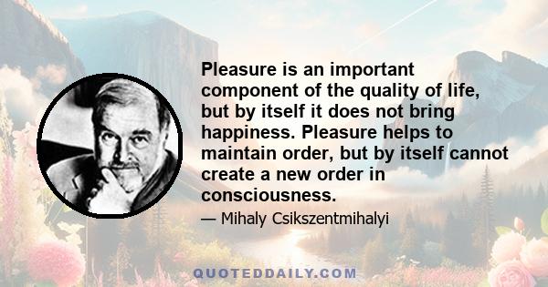 Pleasure is an important component of the quality of life, but by itself it does not bring happiness. Pleasure helps to maintain order, but by itself cannot create a new order in consciousness.