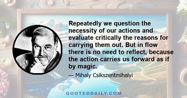 Repeatedly we question the necessity of our actions and evaluate critically the reasons for carrying them out. But in flow there is no need to reflect, because the action carries us forward as if by magic.