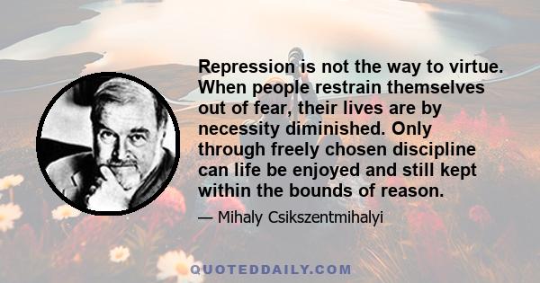 Repression is not the way to virtue. When people restrain themselves out of fear, their lives are by necessity diminished. Only through freely chosen discipline can life be enjoyed and still kept within the bounds of