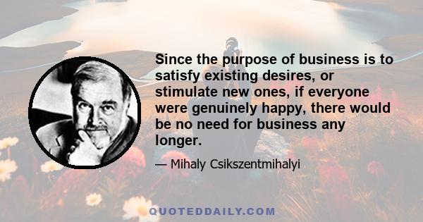 Since the purpose of business is to satisfy existing desires, or stimulate new ones, if everyone were genuinely happy, there would be no need for business any longer.