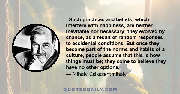 ..Such practices and beliefs, which interfere with happiness, are neither inevitable nor necessary; they evolved by chance, as a result of random responses to accidental conditions. But once they become part of the