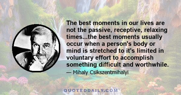 The best moments in our lives are not the passive, receptive, relaxing times...the best moments usually occur when a person's body or mind is stretched to it's limited in voluntary effort to accomplish something